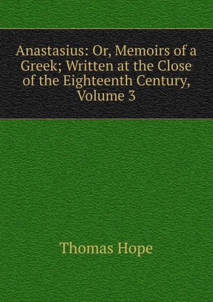 Обложка книги Anastasius: Or, Memoirs of a Greek; Written at the Close of the Eighteenth Century, Volume 3, Thomas Hope