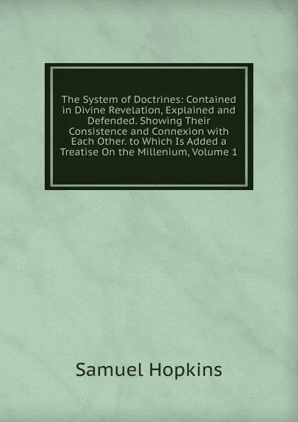 Обложка книги The System of Doctrines: Contained in Divine Revelation, Explained and Defended. Showing Their Consistence and Connexion with Each Other. to Which Is Added a Treatise On the Millenium, Volume 1, Samuel Hopkins