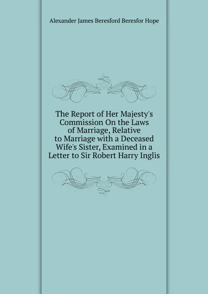 Обложка книги The Report of Her Majesty.s Commission On the Laws of Marriage, Relative to Marriage with a Deceased Wife.s Sister, Examined in a Letter to Sir Robert Harry Inglis, Alexander James Beresford Beresfor Hope