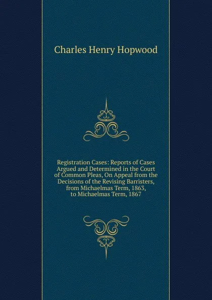 Обложка книги Registration Cases: Reports of Cases Argued and Determined in the Court of Common Pleas, On Appeal from the Decisions of the Revising Barristers, from Michaelmas Term, 1863, to Michaelmas Term, 1867, Charles Henry Hopwood