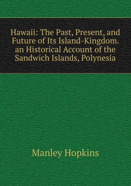 Обложка книги Hawaii: The Past, Present, and Future of Its Island-Kingdom. an Historical Account of the Sandwich Islands, Polynesia, Manley Hopkins