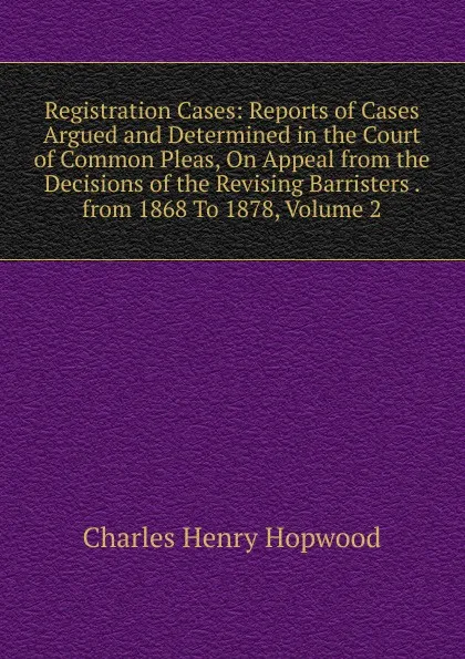 Обложка книги Registration Cases: Reports of Cases Argued and Determined in the Court of Common Pleas, On Appeal from the Decisions of the Revising Barristers . from 1868 To 1878, Volume 2, Charles Henry Hopwood