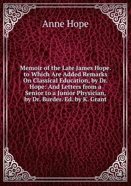 Обложка книги Memoir of the Late James Hope. to Which Are Added Remarks On Classical Education, by Dr. Hope: And Letters from a Senior to a Junior Physician, by Dr. Burder. Ed. by K. Grant, Anne Hope