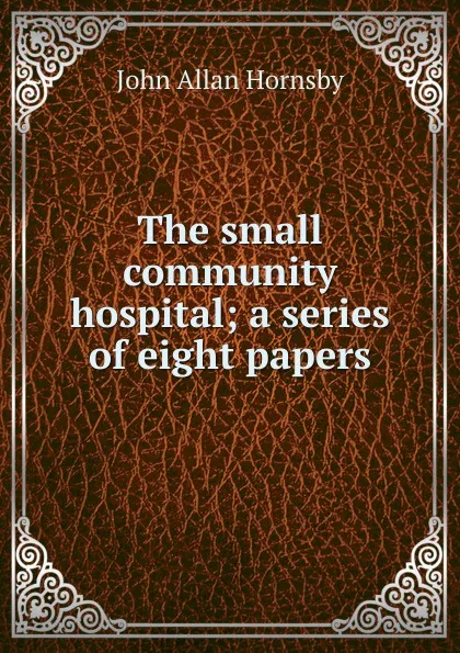 Обложка книги The small community hospital; a series of eight papers, John Allan Hornsby