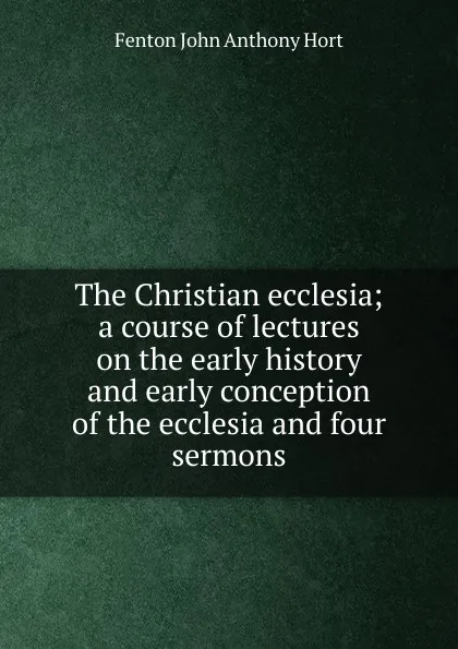 Обложка книги The Christian ecclesia; a course of lectures on the early history and early conception of the ecclesia and four sermons, Fenton John Anthony Hort