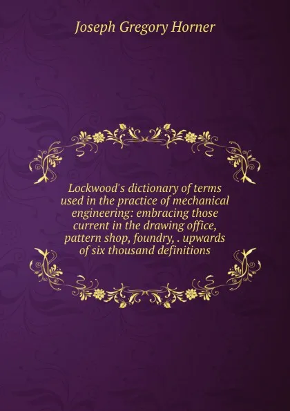 Обложка книги Lockwood.s dictionary of terms used in the practice of mechanical engineering: embracing those current in the drawing office, pattern shop, foundry, . upwards of six thousand definitions, Joseph Gregory Horner