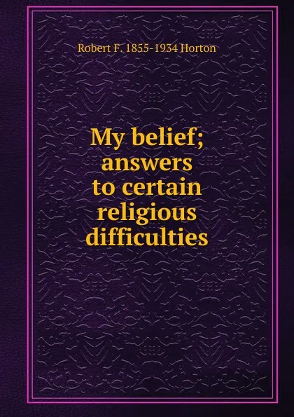 Обложка книги My belief; answers to certain religious difficulties, Robert F. 1855-1934 Horton