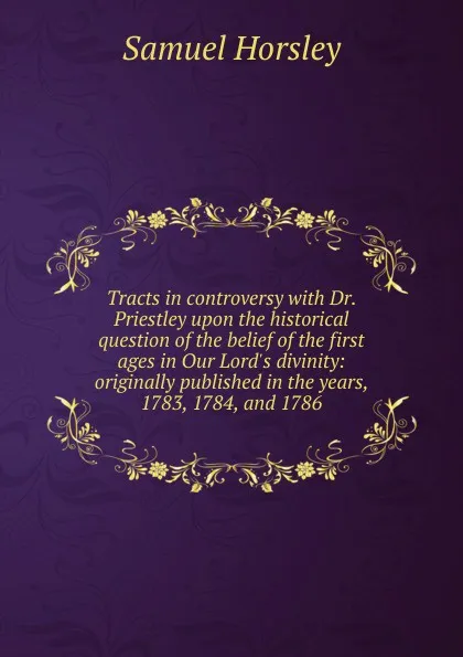 Обложка книги Tracts in controversy with Dr. Priestley upon the historical question of the belief of the first ages in Our Lord.s divinity: originally published in the years, 1783, 1784, and 1786, Samuel Horsley