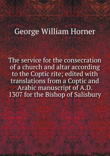 Обложка книги The service for the consecration of a church and altar according to the Coptic rite; edited with translations from a Coptic and Arabic manuscript of A.D. 1307 for the Bishop of Salisbury, George William Horner