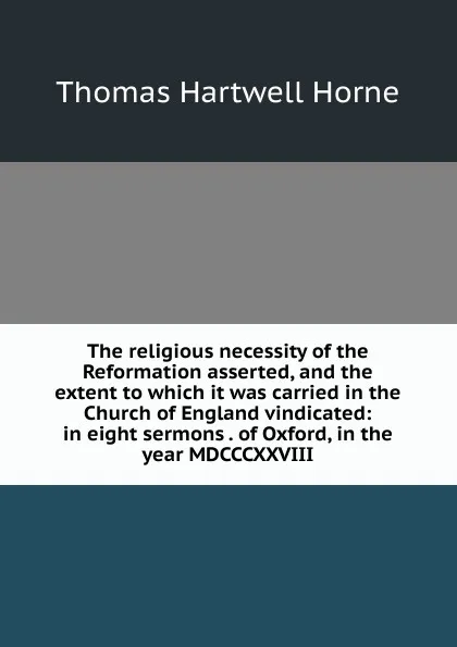 Обложка книги The religious necessity of the Reformation asserted, and the extent to which it was carried in the Church of England vindicated: in eight sermons . of Oxford, in the year MDCCCXXVIII, Thomas Hartwell Horne