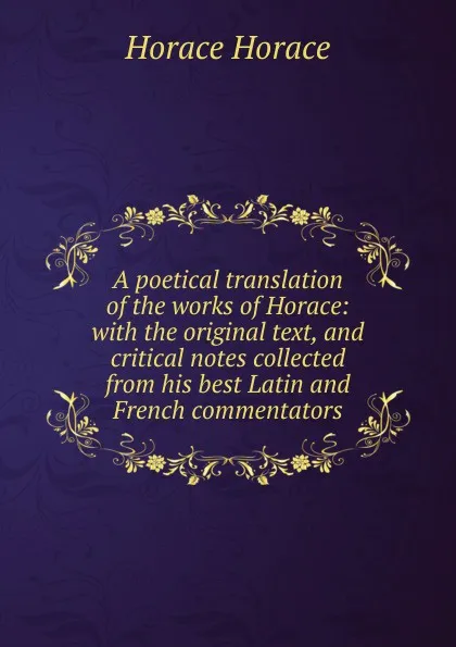 Обложка книги A poetical translation of the works of Horace: with the original text, and critical notes collected from his best Latin and French commentators, Horace Horace