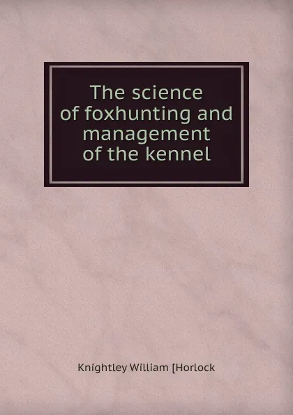 Обложка книги The science of foxhunting and management of the kennel, Knightley William [Horlock