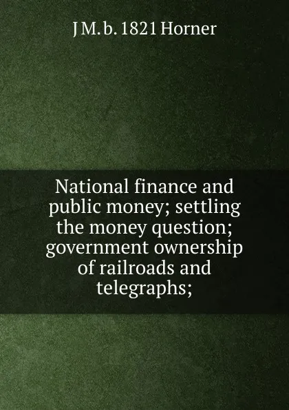 Обложка книги National finance and public money; settling the money question; government ownership of railroads and telegraphs;, J M. b. 1821 Horner