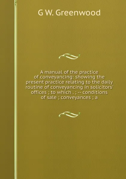 Обложка книги A manual of the practice of conveyancing: showing the present practice relating to the daily routine of conveyancing in solicitors. offices ; to which . ; -- conditions of sale ; conveyances ; a, G W. Greenwood