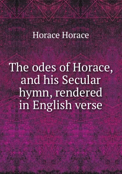 Обложка книги The odes of Horace, and his Secular hymn, rendered in English verse, Horace Horace