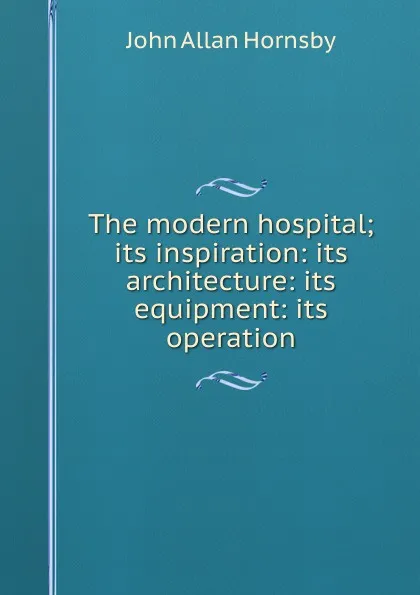 Обложка книги The modern hospital; its inspiration: its architecture: its equipment: its operation, John Allan Hornsby