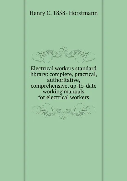 Обложка книги Electrical workers standard library: complete, practical, authoritative, comprehensive, up-to-date working manuals for electrical workers, Henry C. 1858- Horstmann