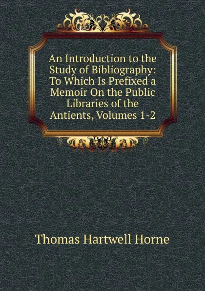 Обложка книги An Introduction to the Study of Bibliography: To Which Is Prefixed a Memoir On the Public Libraries of the Antients, Volumes 1-2, Thomas Hartwell Horne