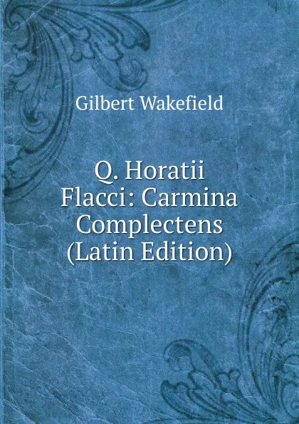 Обложка книги Q. Horatii Flacci: Carmina Complectens (Latin Edition), Gilbert Wakefield