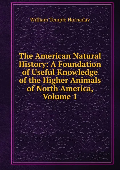 Обложка книги The American Natural History: A Foundation of Useful Knowledge of the Higher Animals of North America, Volume 1, Hornaday William Temple