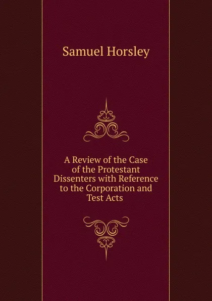 Обложка книги A Review of the Case of the Protestant Dissenters with Reference to the Corporation and Test Acts ., Samuel Horsley