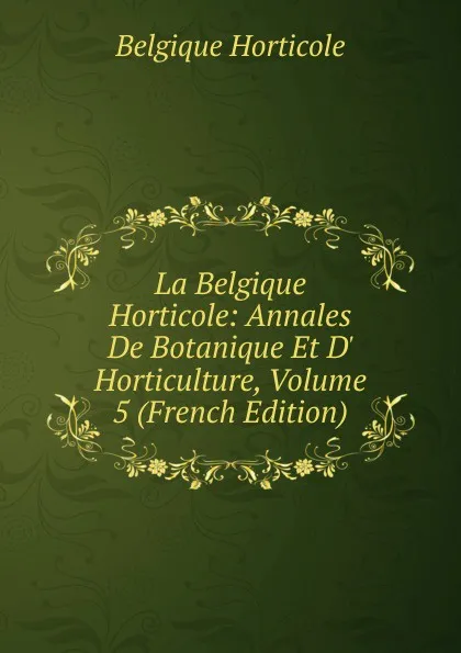 Обложка книги La Belgique Horticole: Annales De Botanique Et D. Horticulture, Volume 5 (French Edition), Belgique Horticole