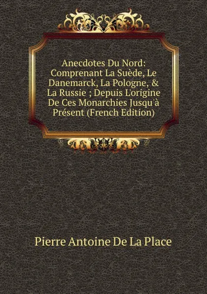 Обложка книги Anecdotes Du Nord: Comprenant La Suede, Le Danemarck, La Pologne, . La Russie ; Depuis L.origine De Ces Monarchies Jusqu.a Present (French Edition), Pierre Antoine de La Place