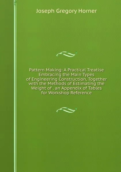 Обложка книги Pattern Making: A Practical Treatise Embracing the Main Types of Engineering Construction, Together with the Methods of Estimating the Weight of . an Appendix of Tables for Workshop Reference, Joseph Gregory Horner