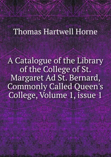 Обложка книги A Catalogue of the Library of the College of St. Margaret Ad St. Bernard, Commonly Called Queen.s College, Volume 1,.issue 1, Thomas Hartwell Horne