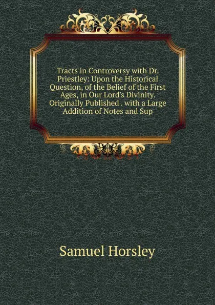 Обложка книги Tracts in Controversy with Dr. Priestley: Upon the Historical Question, of the Belief of the First Ages, in Our Lord.s Divinity. Originally Published . with a Large Addition of Notes and Sup, Samuel Horsley