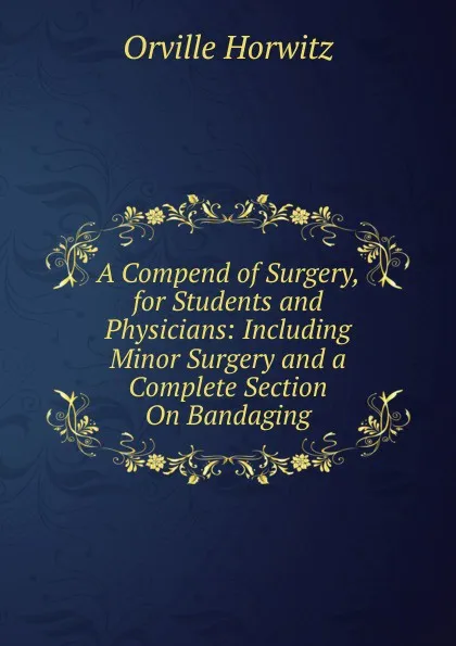 Обложка книги A Compend of Surgery, for Students and Physicians: Including Minor Surgery and a Complete Section On Bandaging, Orville Horwitz