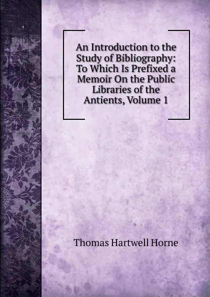 Обложка книги An Introduction to the Study of Bibliography: To Which Is Prefixed a Memoir On the Public Libraries of the Antients, Volume 1, Thomas Hartwell Horne