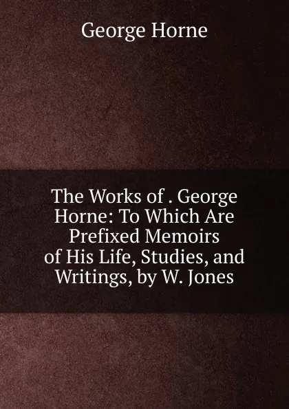 Обложка книги The Works of . George Horne: To Which Are Prefixed Memoirs of His Life, Studies, and Writings, by W. Jones, Horne George