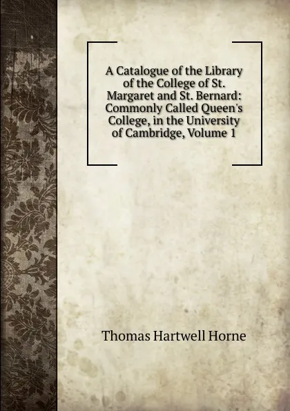 Обложка книги A Catalogue of the Library of the College of St. Margaret and St. Bernard: Commonly Called Queen.s College, in the University of Cambridge, Volume 1, Thomas Hartwell Horne