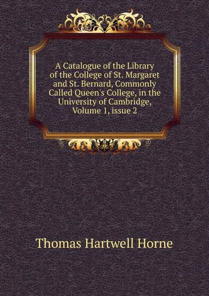 Обложка книги A Catalogue of the Library of the College of St. Margaret and St. Bernard, Commonly Called Queen.s College, in the University of Cambridge, Volume 1,.issue 2, Thomas Hartwell Horne