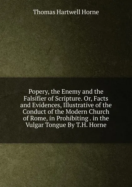 Обложка книги Popery, the Enemy and the Falsifier of Scripture. Or, Facts and Evidences, Illustrative of the Conduct of the Modern Church of Rome, in Prohibiting . in the Vulgar Tongue By T.H. Horne., Thomas Hartwell Horne