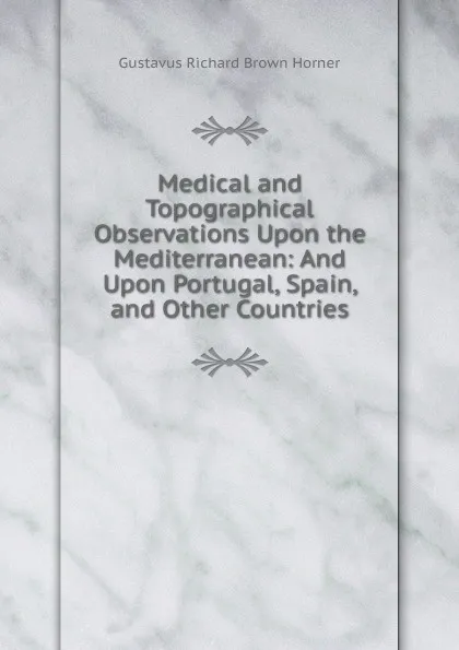 Обложка книги Medical and Topographical Observations Upon the Mediterranean: And Upon Portugal, Spain, and Other Countries, Gustavus Richard Brown Horner