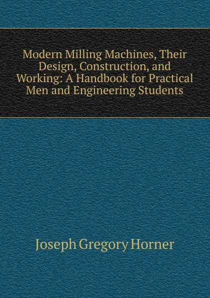 Обложка книги Modern Milling Machines, Their Design, Construction, and Working: A Handbook for Practical Men and Engineering Students, Joseph Gregory Horner