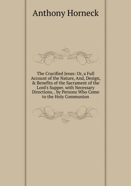 Обложка книги The Crucified Jesus: Or, a Full Account of the Nature, And, Design, . Benefits of the Sacrament of the Lord.s Supper. with Necessary Directions, . by Persons Who Come to the Holy Communion, Anthony Horneck