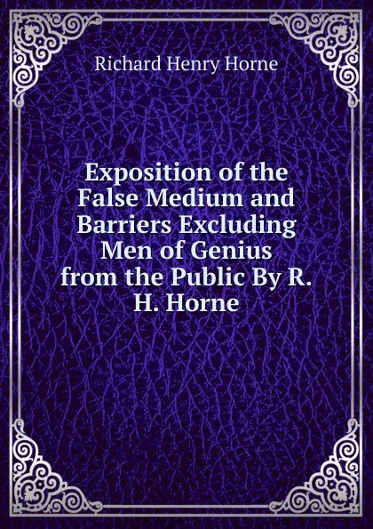 Обложка книги Exposition of the False Medium and Barriers Excluding Men of Genius from the Public By R.H. Horne., Richard Henry Horne