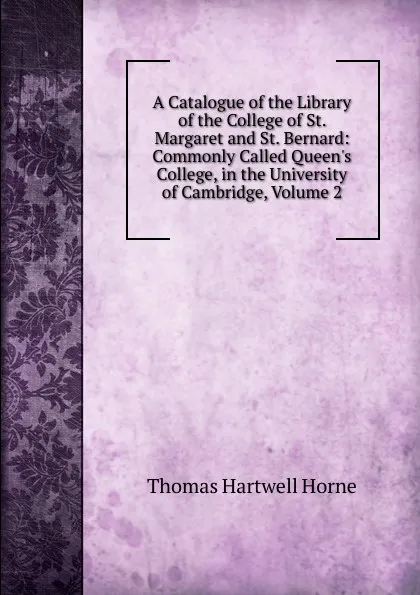 Обложка книги A Catalogue of the Library of the College of St. Margaret and St. Bernard: Commonly Called Queen.s College, in the University of Cambridge, Volume 2, Thomas Hartwell Horne