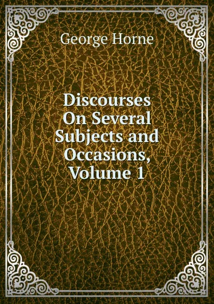 Обложка книги Discourses On Several Subjects and Occasions, Volume 1, Horne George