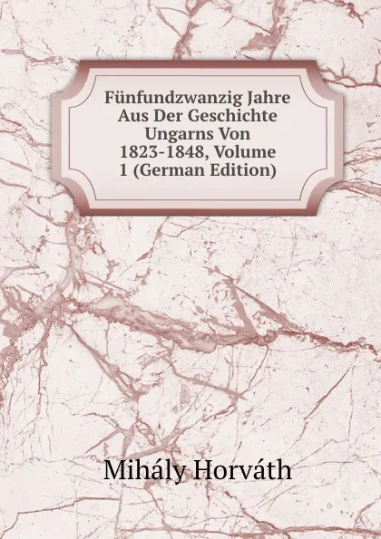 Обложка книги Funfundzwanzig Jahre Aus Der Geschichte Ungarns Von 1823-1848, Volume 1 (German Edition), Mihály Horváth