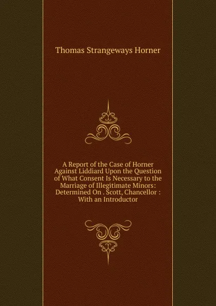 Обложка книги A Report of the Case of Horner Against Liddiard Upon the Question of What Consent Is Necessary to the Marriage of Illegitimate Minors: Determined On . Scott, Chancellor : With an Introductor, Thomas Strangeways Horner