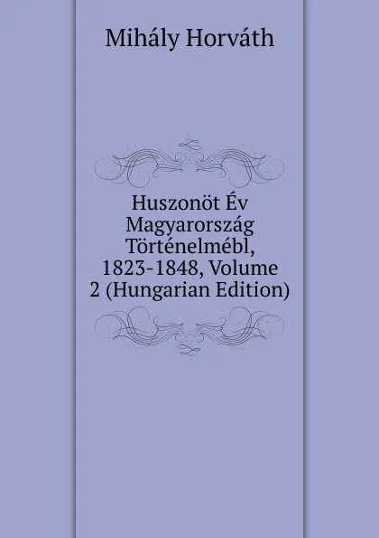 Обложка книги Huszonot Ev Magyarorszag Tortenelmebl, 1823-1848, Volume 2 (Hungarian Edition), Mihály Horváth