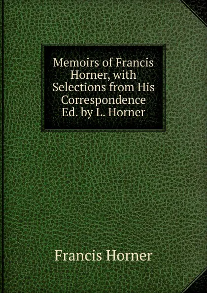 Обложка книги Memoirs of Francis Horner, with Selections from His Correspondence Ed. by L. Horner., Francis Horner