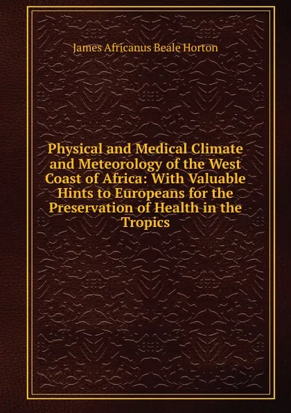 Обложка книги Physical and Medical Climate and Meteorology of the West Coast of Africa: With Valuable Hints to Europeans for the Preservation of Health in the Tropics, James Africanus Beale Horton