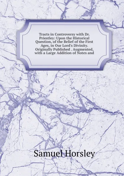 Обложка книги Tracts in Controversy with Dr. Priestley: Upon the Historical Question, of the Belief of the First Ages, in Our Lord.s Divinity. Originally Published . Augmented, with a Large Addition of Notes and, Samuel Horsley