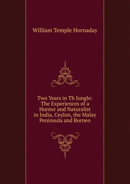 Обложка книги Two Years in Th Jungle: The Experiences of a Hunter and Naturalist in India, Ceylon, the Malay Peninsula and Borneo, Hornaday William Temple