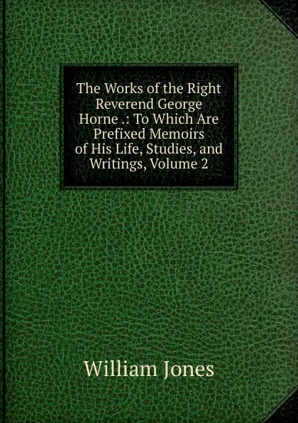 Обложка книги The Works of the Right Reverend George Horne .: To Which Are Prefixed Memoirs of His Life, Studies, and Writings, Volume 2, Jones William